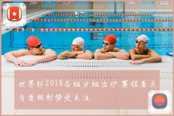 世界杯2018各组分组出炉 赛程看点与晋级形势受关注