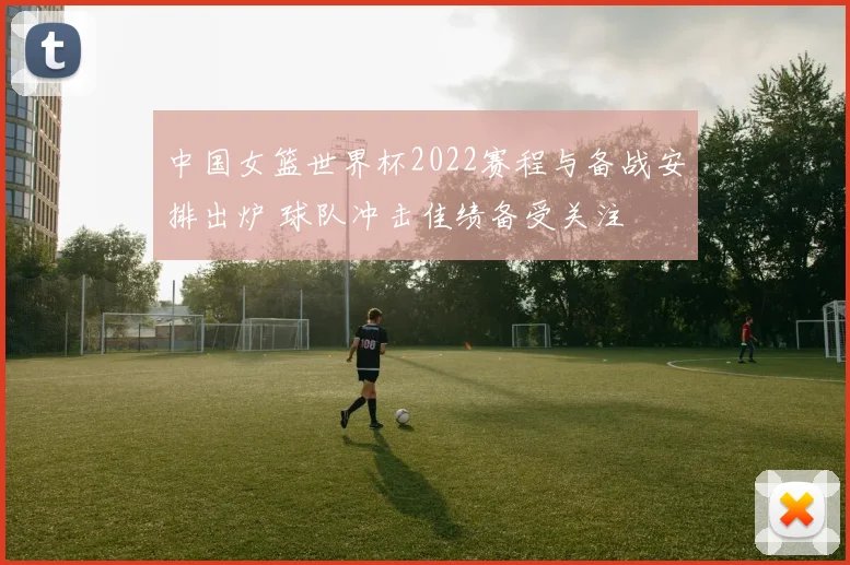 中国女篮世界杯2022赛程与备战安排出炉 球队冲击佳绩备受关注