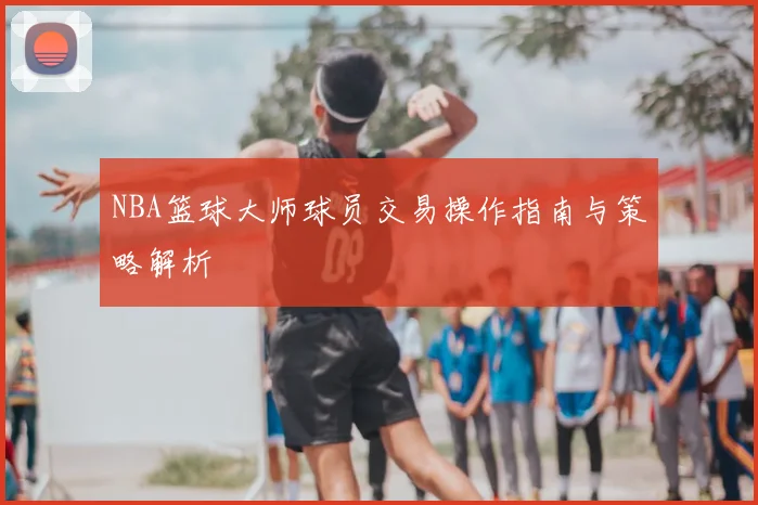 NBA篮球大师球员交易操作指南与策略解析