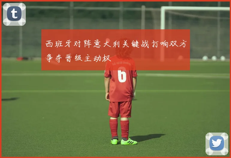 西班牙对阵意大利关键战打响双方争夺晋级主动权