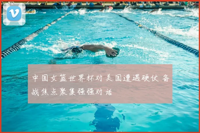 中国女篮世界杯对美国遭遇硬仗 备战焦点聚集强强对话