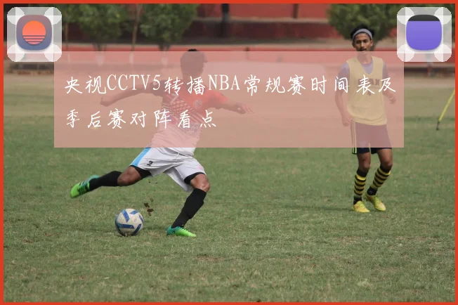央视CCTV5转播NBA常规赛时间表及季后赛对阵看点