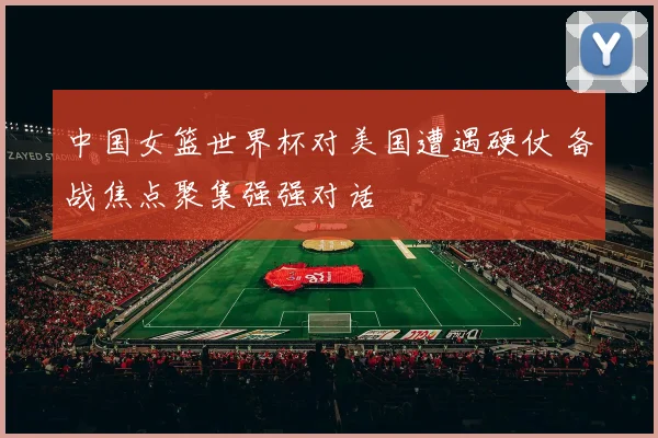 中国女篮世界杯对美国遭遇硬仗 备战焦点聚集强强对话