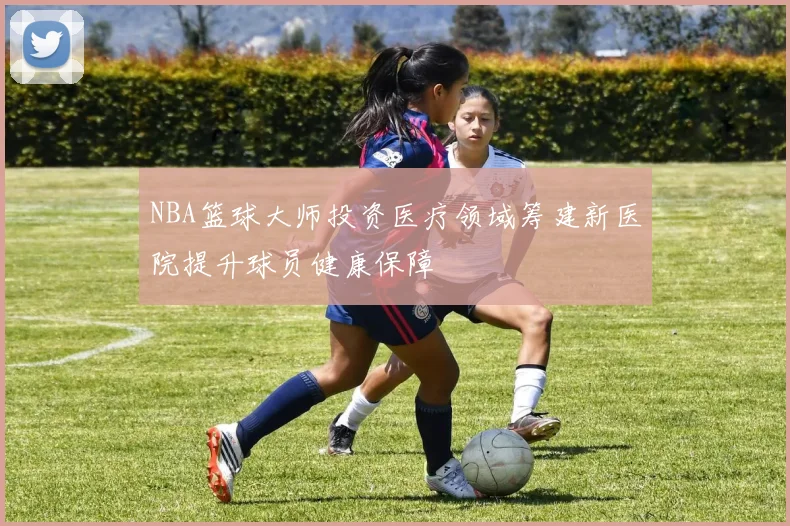 NBA篮球大师投资医疗领域筹建新医院提升球员健康保障