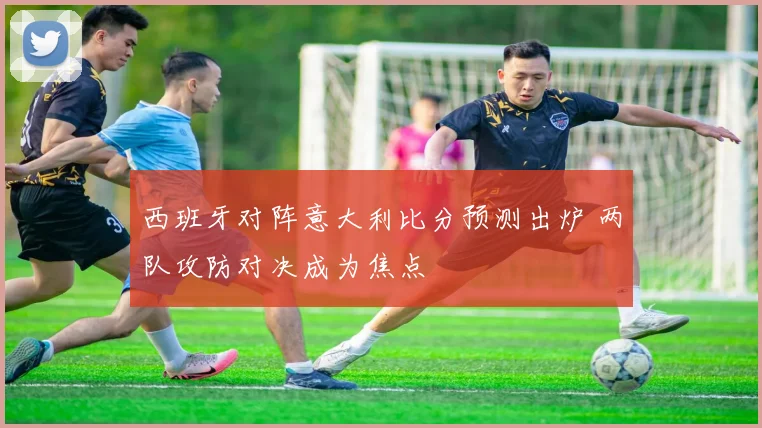 西班牙对阵意大利比分预测出炉 两队攻防对决成为焦点