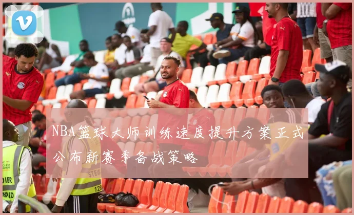 NBA篮球大师训练速度提升方案正式公布新赛季备战策略