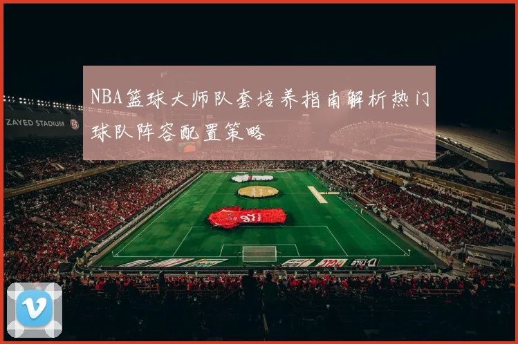 NBA篮球大师队套培养指南解析热门球队阵容配置策略